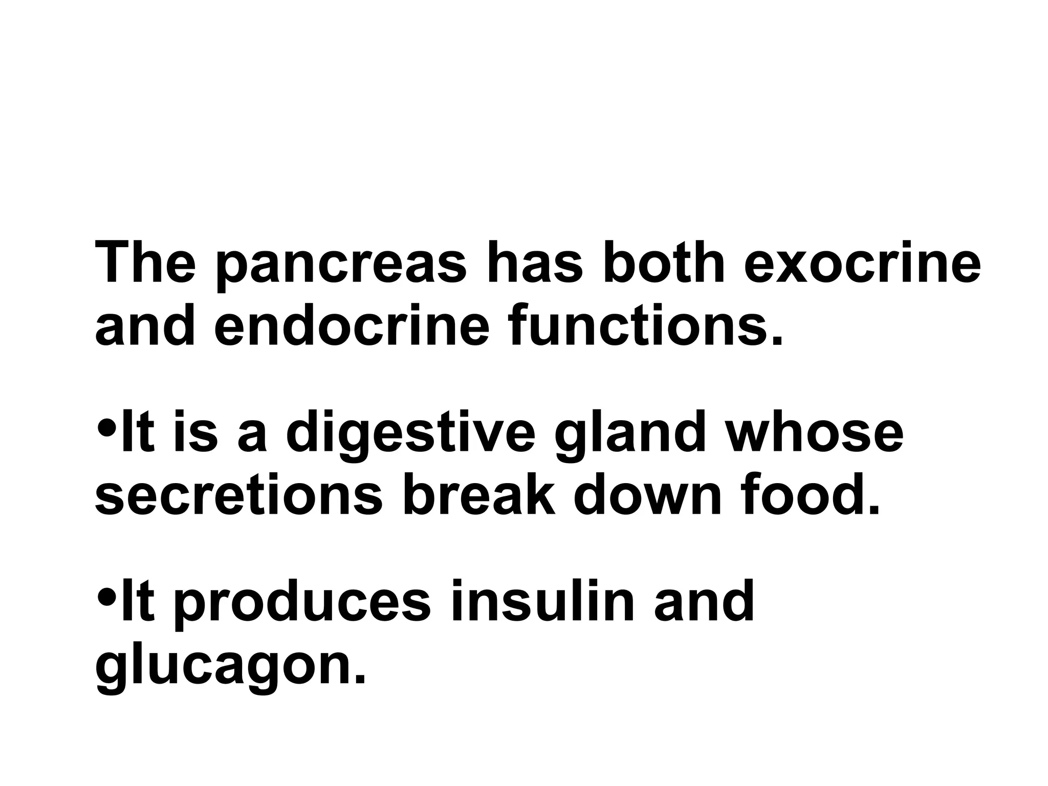 The pancreas has both exocrine and endocrine functions.  It is a digestive gland whose secretions break down food.  It produces insulin and glucagon. 