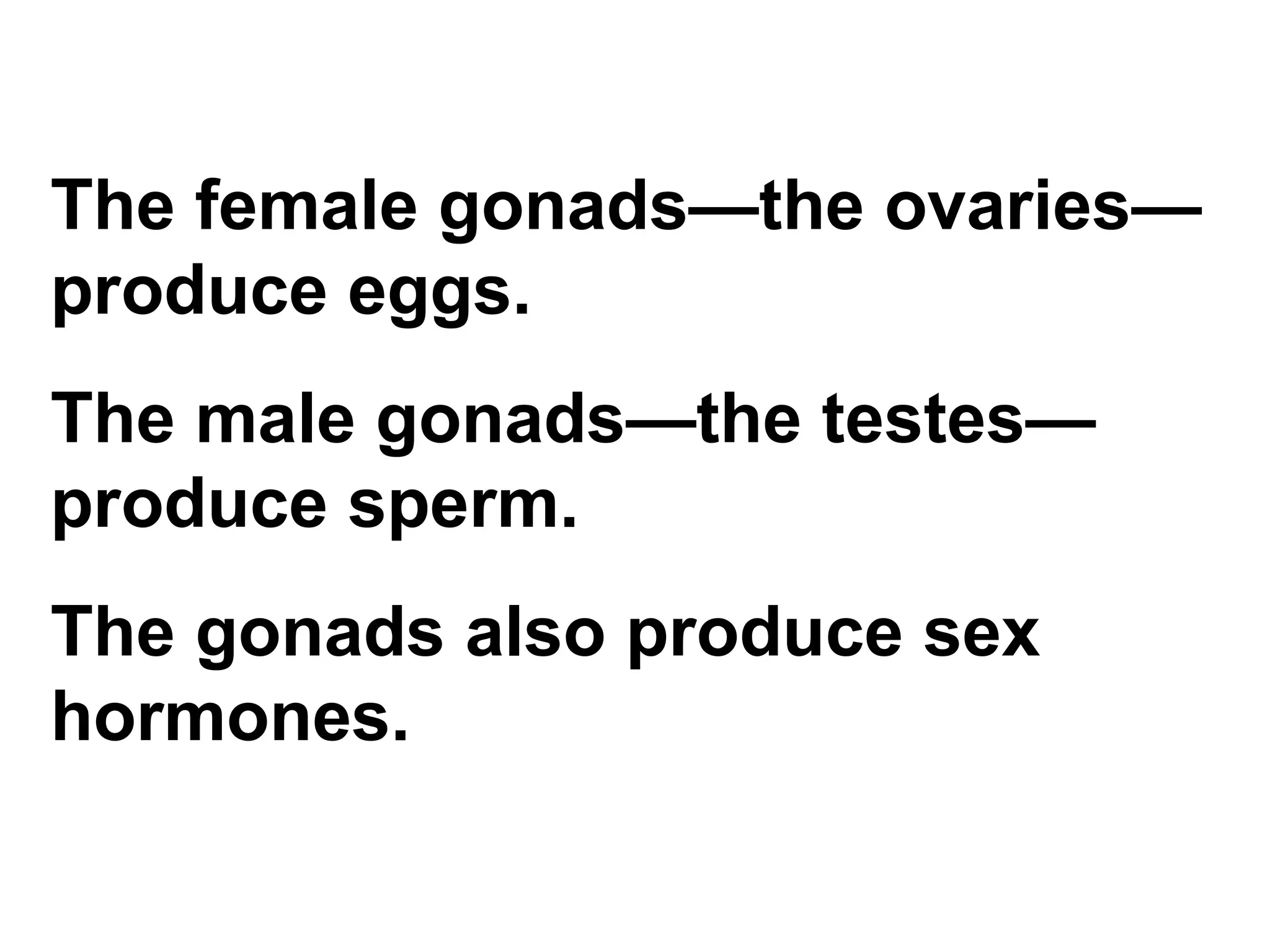 The female gonads—the ovaries—produce eggs.  The male gonads—the testes—produce sperm.  The gonads also produce sex hormones. 