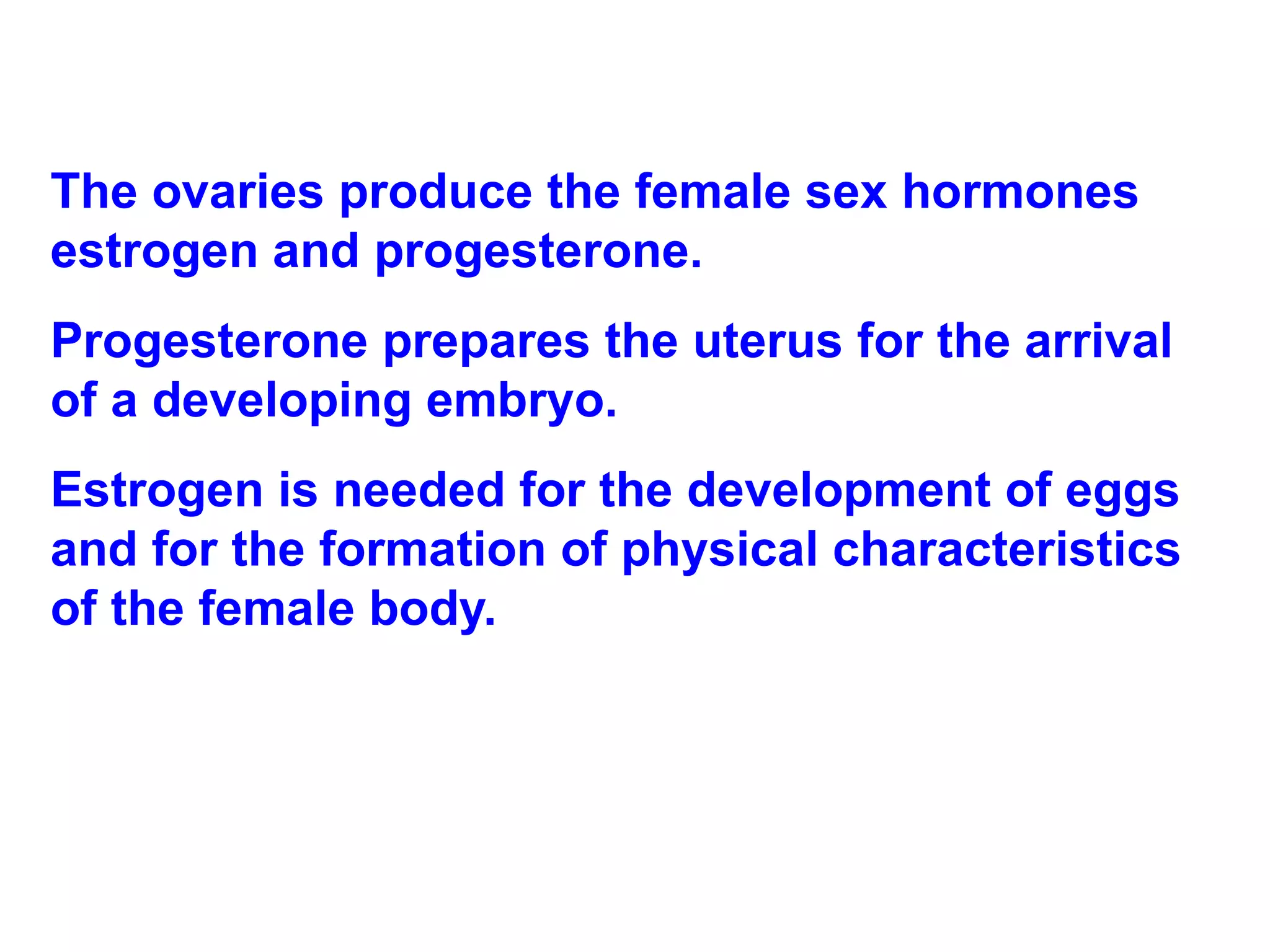 The ovaries produce the female sex hormones estrogen and progesterone.  Progesterone prepares the uterus for the arrival of a developing embryo. Estrogen is needed for the development of eggs and for the formation of physical characteristics of the female body. 