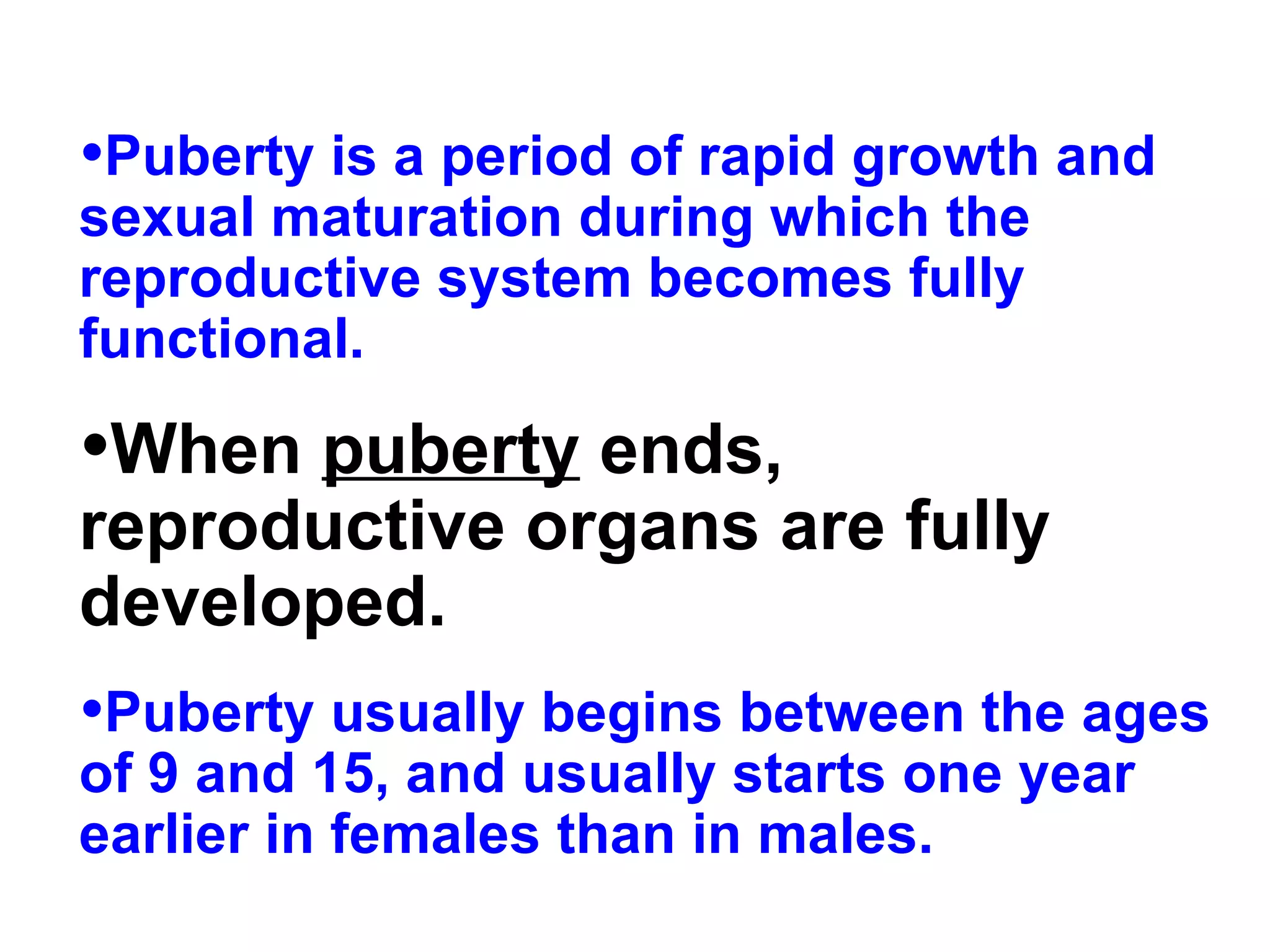 Puberty is a period of rapid growth and sexual maturation during which the reproductive system becomes fully functional.  When  puberty  ends, reproductive organs are fully developed.   Puberty usually begins between the ages of 9 and 15, and usually starts one year earlier in females than in males. 