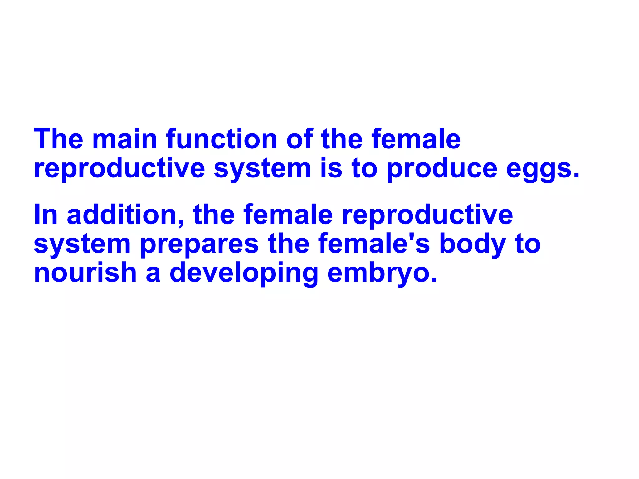 The main function of the female reproductive system is to produce eggs.  In addition, the female reproductive system prepares the female's body to nourish a developing embryo. 