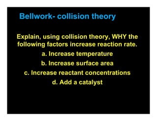 Bellwork- collision theory

Explain, using collision theory, WHY the
following factors increase reaction rate.
        a. Increase temperature
        b. Increase surface area
  c. Increase reactant concentrations
           d. Add a catalyst
 