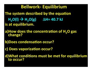 Bellwork‐ Equilibrium
The system described by the equa8on
  H2O(l)  H2O(g)       ΔH= 40.7 kJ
is at equilibrium.
a)How does the concentra8on of H2O gas
  change?
b)Does condensa8on occur?
c) Does vaporiza8on occur?
d)What condi8ons must be met for equilibrium
  to occur?
 