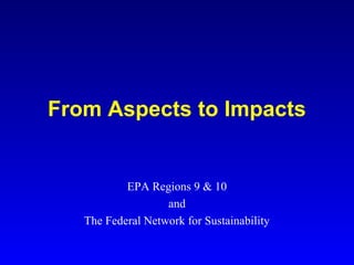 From Aspects to Impacts
EPA Regions 9 & 10
and
The Federal Network for Sustainability
 