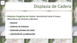 Displasia de Cadera
• Displasia Congénita de Cadera: Nacimiento hasta 6 meses.
(Maniobras de Ortolani y Barlow)
• RESALTO
• DESNIVEL DE PLIEGUES
• ROTACIÓN EXTERNA DEL MMII
• LIMITACIÓN DE LA ABDUCCIÓN
www.clasesmedicas.com
 