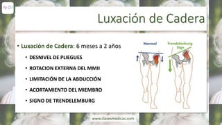 Luxación de Cadera
• Luxación de Cadera: 6 meses a 2 años
• DESNIVEL DE PLIEGUES
• ROTACION EXTERNA DEL MMII
• LIMITACIÓN DE LA ABDUCCIÓN
• ACORTAMIENTO DEL MIEMBRO
• SIGNO DE TRENDELEMBURG
www.clasesmedicas.com
 