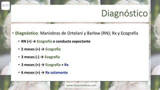 Diagnóstico
• Diagnóstico: Maniobras de Ortolani y Barlow (RN); Rx y Ecografía
• RN (+) → Ecografía o conducta expectante
• 2 meses (+) → Ecografía
• 3 meses (-) → Ecografía
• 3 meses (+) → Ecografía + Rx
• 6 meses (+) → Rx solamente
www.clasesmedicas.com
 