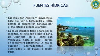 FUENTES HÍDRICAS
• Las islas San Andrés y Providencia,
Barú isla fuerte, Tortuguilla y Tierra
Bomba se encuentran bañadas por
el majestuoso océano atlántico.
• La costa atlántica tiene 1.600 km de
longitud. se extiende desde la bahía
de Cocinetas, en el límite con
Venezuela, hasta el cabo Tiburón,
en la frontera panameña. En ella se
suceden alternadamente los
acantilados y las playas o costas
bajas.
 