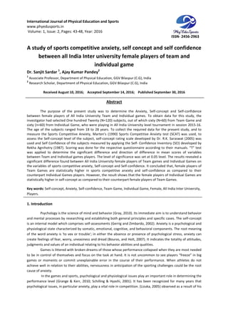 International Journal of Physical Education and Sports
www.phyedusports.in
Volume: 1, Issue: 2, Pages: 43-48
A study of sports competitive anxiety, self concept and self confidence
between all India
Dr. Sanjit Sardar 1
, Ajay Kumar Pandey
1
Associate Professor, Department of Physical
2
Research Scholar, Department of Physical
Received August 10, 201
The purpose of the present study was to determine the
between female players of All India University Team and Individual games. To obtain data for this study, the
investigator had selected One hundred Twenty (N=120) subjects, out of which sixty (N=60) from Team Game
sixty (n=60) from Individual Game, who were playing in All India University level tournament in session 2015
The age of the subjects ranged from 18 to 28 years. To collect the required data for the present study, and to
measure the Sports Competitive Anxiety, Marten’s (1990) Sports Competitive Anxiety test (SCAT) was used, to
assess the Self-concept level of the subject, self
used and Self Confidence of the subjects measured by applying
Rekha Agnihotry (1987). Scoring was done for the respective questionnaire according to their manuals. “T” test
was applied to determine the significant difference and direction of difference in mean scores
between Team and Individual games players. The level of significance was set at 0.05 level. The results revealed a
significant difference found between All India University female players of Team games and Individual Games on
the variables of sports competitive anxiety, Self
Team Games are statistically higher in sports competitive anxiety and self
counterpart Individual Games players. However, the
statistically higher in self-concept as compared to their counterpart female players of Team Games.
Key words: Self-concept, Anxiety, Self
Players.
1. Introduction
Psychology is the science of mind and behavior (Gray, 2010). Its immediate aim is to understand behavior
and mental processes by researching and establishing both general principles and specific cases. The self
is an internal model which comprises self
physiological state characterized by somatic, e
of the word anxiety is 'to vex or trouble'; in either the absence or presence of psychological stress, anxiety can
create feelings of fear, worry, uneasiness and dread (Bouras, and Holt, 2007
judgments and values of an individual relating to his behavior abilities and qualities.
Games is littered with broken dreams of those whose performance collapsed when they are most needed
to be in control of themselves and focus on the task at hand. It is not uncommon to see players “freeze” in big
games or moments or commit unexplainable error in the course of their performance. When athletes do not
achieve well in relation to their abilities, nervousness in antic
cause of anxiety.
In the games and sports, psychological and physiological issues play an important role in determining the
performance level (Grange & Kerr, 2010; Schilling & Hyashi, 2001). It has been
psychological issues, in particular anxiety, play a vital role in competition. (Lizuka, 2005) observed as a result of his
International Journal of Physical Education and Sports
48, Year: 2016
A study of sports competitive anxiety, self concept and self confidence
between all India Inter university female players of team and
individual game
Ajay Kumar Pandey2
Department of Physical Education, GGV Bilaspur (C.G), India
Research Scholar, Department of Physical Education, GGV Bilaspur (C.G), India
, 2016; Accepted September 14, 2016; Published September 30, 2016
Abstract
The purpose of the present study was to determine the Anxiety, Self-concept and Self
between female players of All India University Team and Individual games. To obtain data for this study, the
investigator had selected One hundred Twenty (N=120) subjects, out of which sixty (N=60) from Team Game
sixty (n=60) from Individual Game, who were playing in All India University level tournament in session 2015
The age of the subjects ranged from 18 to 28 years. To collect the required data for the present study, and to
ve Anxiety, Marten’s (1990) Sports Competitive Anxiety test (SCAT) was used, to
concept level of the subject, self-concept rating scale developed by Dr. R.K. Saraswat (2005) was
used and Self Confidence of the subjects measured by applying the Self- Confidence Inventory (SCI) developed by
Rekha Agnihotry (1987). Scoring was done for the respective questionnaire according to their manuals. “T” test
was applied to determine the significant difference and direction of difference in mean scores
between Team and Individual games players. The level of significance was set at 0.05 level. The results revealed a
significant difference found between All India University female players of Team games and Individual Games on
sports competitive anxiety, Self-concept and Self-confidence. It concluded that, female players of
Team Games are statistically higher in sports competitive anxiety and self-confidence as compared to their
counterpart Individual Games players. However, the result shows that the female players of Individual Games are
concept as compared to their counterpart female players of Team Games.
concept, Anxiety, Self-confidence, Team Game, Individual Game, Female, All India
Psychology is the science of mind and behavior (Gray, 2010). Its immediate aim is to understand behavior
s by researching and establishing both general principles and specific cases. The self
is an internal model which comprises self-assessments (Gerrig and Zimbardo, 2002). Anxiety is a psychological and
physiological state characterized by somatic, emotional, cognitive, and behavioral components. The root meaning
of the word anxiety is 'to vex or trouble'; in either the absence or presence of psychological stress, anxiety can
create feelings of fear, worry, uneasiness and dread (Bouras, and Holt, 2007). It indicates the totality of attitudes,
judgments and values of an individual relating to his behavior abilities and qualities.
Games is littered with broken dreams of those whose performance collapsed when they are most needed
elves and focus on the task at hand. It is not uncommon to see players “freeze” in big
games or moments or commit unexplainable error in the course of their performance. When athletes do not
achieve well in relation to their abilities, nervousness in anticipation of the sporting challenges could be the root
In the games and sports, psychological and physiological issues play an important role in determining the
performance level (Grange & Kerr, 2010; Schilling & Hyashi, 2001). It has been recognized for many years that
psychological issues, in particular anxiety, play a vital role in competition. (Lizuka, 2005) observed as a result of his
ISSN- 2456-2963
A study of sports competitive anxiety, self concept and self confidence
university female players of team and
September 30, 2016
concept and Self-confidence
between female players of All India University Team and Individual games. To obtain data for this study, the
investigator had selected One hundred Twenty (N=120) subjects, out of which sixty (N=60) from Team Game and
sixty (n=60) from Individual Game, who were playing in All India University level tournament in session 2015-16.
The age of the subjects ranged from 18 to 28 years. To collect the required data for the present study, and to
ve Anxiety, Marten’s (1990) Sports Competitive Anxiety test (SCAT) was used, to
concept rating scale developed by Dr. R.K. Saraswat (2005) was
Confidence Inventory (SCI) developed by
Rekha Agnihotry (1987). Scoring was done for the respective questionnaire according to their manuals. “T” test
was applied to determine the significant difference and direction of difference in mean scores of variables
between Team and Individual games players. The level of significance was set at 0.05 level. The results revealed a
significant difference found between All India University female players of Team games and Individual Games on
confidence. It concluded that, female players of
confidence as compared to their
result shows that the female players of Individual Games are
concept as compared to their counterpart female players of Team Games.
confidence, Team Game, Individual Game, Female, All India Inter University,
Psychology is the science of mind and behavior (Gray, 2010). Its immediate aim is to understand behavior
s by researching and establishing both general principles and specific cases. The self-concept
assessments (Gerrig and Zimbardo, 2002). Anxiety is a psychological and
motional, cognitive, and behavioral components. The root meaning
of the word anxiety is 'to vex or trouble'; in either the absence or presence of psychological stress, anxiety can
). It indicates the totality of attitudes,
Games is littered with broken dreams of those whose performance collapsed when they are most needed
elves and focus on the task at hand. It is not uncommon to see players “freeze” in big
games or moments or commit unexplainable error in the course of their performance. When athletes do not
ipation of the sporting challenges could be the root
In the games and sports, psychological and physiological issues play an important role in determining the
recognized for many years that
psychological issues, in particular anxiety, play a vital role in competition. (Lizuka, 2005) observed as a result of his
 