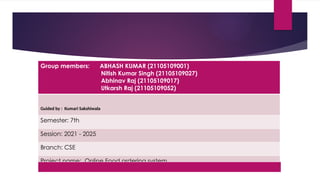 Group members: ABHASH KUMAR (21105109001)
Nitish Kumar Singh (21105109027)
Abhinav Raj (21105109017)
Utkarsh Raj (21105109052)
Guided by : Kumari Sakshiwala
Semester: 7th
Session: 2021 - 2025
Branch: CSE
Project name: Online Food ordering system
 