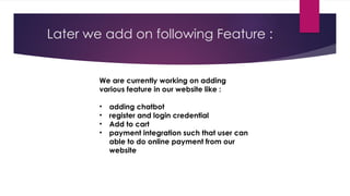 We are currently working on adding
various feature in our website like :
• adding chatbot
• register and login credential
• Add to cart
• payment integration such that user can
able to do online payment from our
website
Later we add on following Feature :
 