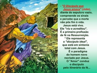 - "O Discípulo que
Jesus amava" (João),
diante do sepulcro vazio,
compreende os sinais
e percebe que a morte
não pôs fim à vida.
Jesus está vivo.
Ele "viu e acreditou".
É a primeira profissão
de fé na Ressurreição.
* Ele representa
o "discípulo ideal",
que está em sintonia
total com Jesus.
É o paradigma
do homem novo
recriado por Jesus.
O "Amor" conduz
o discípulo
pelo itinerário da fé...
 
