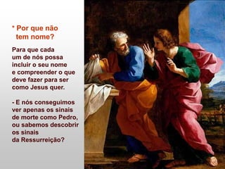 * Por que não
tem nome?
Para que cada
um de nós possa
incluir o seu nome
e compreender o que
deve fazer para ser
como Jesus quer.
- E nós conseguimos
ver apenas os sinais
de morte como Pedro,
ou sabemos descobrir
os sinais
da Ressurreição?
 