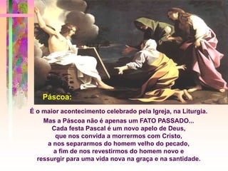 É o maior acontecimento celebrado pela Igreja, na Liturgia.
Mas a Páscoa não é apenas um FATO PASSADO...
Cada festa Pascal é um novo apelo de Deus,
que nos convida a morrermos com Cristo,
a nos separarmos do homem velho do pecado,
a fim de nos revestirmos do homem novo e
ressurgir para uma vida nova na graça e na santidade.
Páscoa:
 