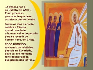 - A Páscoa não é
só UM DIA DO ANO...
É um processo
permanente que deve
acontecer dentro de nós.
Todos os dias o cristão
celebra a Páscoa,
quando combate
o homem velho do pecado,
para se revestir do
homem novo, em Cristo.
TODO DOMINGO,
revivendo os mistérios
pascais na Eucaristia,
deve ser um momento
forte dessa Páscoa,
que parece não ter fim...
 