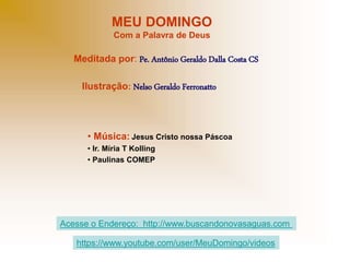 MEU DOMINGO
Com a Palavra de Deus
Meditada por: Pe. Antônio Geraldo Dalla Costa CS
Ilustração: Nelso Geraldo Ferronatto
• Música: Jesus Cristo nossa Páscoa
• Ir. Míria T Kolling
• Paulinas COMEP
Acesse o Endereço: http://www.buscandonovasaguas.com
https://www.youtube.com/user/MeuDomingo/videos
 