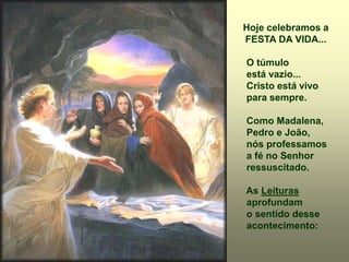 Hoje celebramos a
FESTA DA VIDA...
O túmulo
está vazio...
Cristo está vivo
para sempre.
Como Madalena,
Pedro e João,
nós professamos
a fé no Senhor
ressuscitado.
As Leituras
aprofundam
o sentido desse
acontecimento:
 