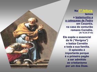 Na 1ª leitura,
temos
o testemunho e
a catequese de Pedro
em Cesaréia,
na casa do centurião
romano Cornélio.
(At 10,34.37-43)
Ele expõe o essencial
da fé ("Kerigma")
e batiza Cornélio
e toda a sua família.
O episódio é
importante porque
é o primeiro pagão
a ser admitido
ao cristianismo
por um dos Doze.
 