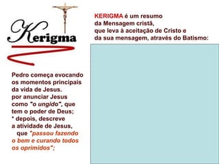 KERIGMA é um resumo
da Mensagem cristã,
que leva à aceitação de Cristo e
da sua mensagem, através do Batismo:
Pedro começa evocando
os momentos principais
da vida de Jesus.
por anunciar Jesus
como "o ungido", que
tem o poder de Deus;
* depois, descreve
a atividade de Jesus,
que "passou fazendo
o bem e curando todos
os oprimidos";
 