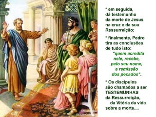 * em seguida,
dá testemunho
da morte de Jesus
na cruz e da sua
Ressurreição;
* finalmente, Pedro
tira as conclusões
de tudo isto:
"quem acredita
nele, recebe,
pelo seu nome,
a remissão
dos pecados".
* Os discípulos
são chamados a ser
TESTEMUNHAS
da Ressurreição,
da Vitória da vida
sobre a morte....
 