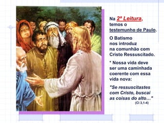 Na 2ª Leitura,
temos o
testemunho de Paulo.
O Batismo
nos introduz
na comunhão com
Cristo Ressuscitado.
* Nossa vida deve
ser uma caminhada
coerente com essa
vida nova:
"Se ressuscitastes
com Cristo, buscai
as coisas do alto…"
(Cl 3,1-4)
 