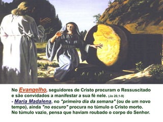 No Evangelho, seguidores de Cristo procuram o Ressuscitado
e são convidados a manifestar a sua fé nele. (Jo 20,1-9)
- Maria Madalena, no "primeiro dia da semana" (ou de um novo
tempo), ainda "no escuro" procura no túmulo o Cristo morto.
No túmulo vazio, pensa que haviam roubado o corpo do Senhor.
 