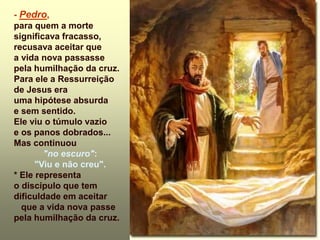 - Pedro,
para quem a morte
significava fracasso,
recusava aceitar que
a vida nova passasse
pela humilhação da cruz.
Para ele a Ressurreição
de Jesus era
uma hipótese absurda
e sem sentido.
Ele viu o túmulo vazio
e os panos dobrados...
Mas continuou
"no escuro":
"Viu e não creu".
* Ele representa
o discípulo que tem
dificuldade em aceitar
que a vida nova passe
pela humilhação da cruz.
 