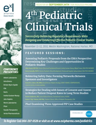 resources incorporating




                                                                             trials
                                                 RegisteR by September 24th foR Reduced PRicing




                                                                                                                                             evaluating
                          development studies
                             4 Pediatric
                             th
                             pediatric



                                                                                                                                 project
PROUDLY PRESENTS




                          strategies
                             Clinical Trials
                                  regulatory
                                         solutions

                                                      clinical
                                                guidelines




                                                                     children
                                                                                                                           safety
                             Successfully Balancing Regulatory Requirements While
                               update
                             Designing and Conducting Effective Pediatric Clinical Studies

                             November 11-12, 2010, Westin Washingtion, National Harbor, MD

                             F e At U r e D S e S S I O N S :
                             Assessing Pediatric Proposals from the EMA Perspective:
                             Determining Key Challenges and Opportunities in
                             Pediatric Studies
                             Gilles Vassal, MD PhD, Director Clinical and Translational Research, Institut Gustave-Roussy, Villejuif, France, EMA PDCO MEMbER
ConferenCe                   Kevin Connolly, FRCPI, Director, Paediatric Clinical Development, Portiuncula Hospital, Galway Ireland, EMA PDCO MEMbER
Presenters:
Abbott Laboratories
                             Bolstering Safety Data: Forming Networks Between
                             Sponsors and Investigators
AstraZeneca
                             Kenneth J. Cohen, MD, MBA,Clinical Director, Pediatric Oncology, SIDNEY KIMMEL COMPREHENSIVE,
Bristol-Myers Squibb         CANCER CENTER AT JOHNS HOPKINS
FDA
                             Strategies for Dealing with Issues of Consent and Assent
Ikaria
                             to Reduce Patient Dropout Rates in Long Term Studies
Institut Gustave-Roussy
                             Brahm Goldstein, MD, Senior Medical Director, Translational Science, IKARIA
John Hopkins                 Robert “Skip” Nelson, MD PhD, Pediatric Ethicist, Office of Pediatric Therapeutics, FDA
Merck Laboratories
                             Plus! Examining Three Approved PIP Case Studies
Pfizer
Seaside Therapeutics
Vertex Pharmaceuticals                                                                                              SponSored By:




To Register Call 866-207-6528 or visit us at www.exlpharma.com/pediatrics
 