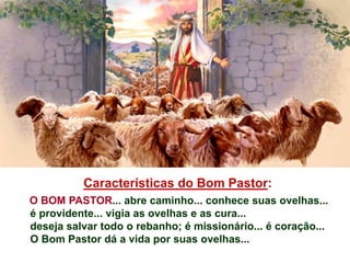 Características do Bom Pastor:
O BOM PASTOR... abre caminho... conhece suas ovelhas...
é providente... vigia as ovelhas e as cura...
deseja salvar todo o rebanho; é missionário... é coração...
O Bom Pastor dá a vida por suas ovelhas...
 