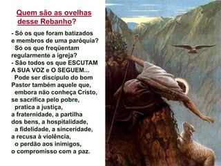 Quem são as ovelhas
desse Rebanho?
- Só os que foram batizados
e membros de uma paróquia?
Só os que freqüentam
regularmente a igreja?
- São todos os que ESCUTAM
A SUA VOZ e O SEGUEM...
Pode ser discípulo do bom
Pastor também aquele que,
embora não conheça Cristo,
se sacrifica pelo pobre,
pratica a justiça,
a fraternidade, a partilha
dos bens, a hospitalidade,
a fidelidade, a sinceridade,
a recusa à violência,
o perdão aos inimigos,
o compromisso com a paz.
 