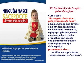56º Dia Mundial de Oração
pelas Vocações:
Com o tema
"A coragem de arriscar
pela promessa de Deus",
à luz do Sínodo aos Jovens
e da 34ª Jornada Mundial
da Juventude no Panamá,
o papa propõe aos jovens
ao contemplar o trecho
evangélico da vocação
dos primeiros discípulos
às margens do Lago,
dois aspetos:
promessa e risco.
Aceitar a sua promessa
requer coragem de "arriscar".
 