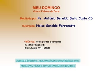 MEU DOMINGO
Com a Palavra de Deus
Meditada por: Pe. Antônio Geraldo Dalla Costa CS
Ilustração: Nelso Geraldo Ferronatto
• Música: Pelos prados e campinas
• V. e M: Fr Falabretti
• CD: Liturgia XVI - CNBB
Acesse o Endereço: http://www.buscandonovasaguas.com
https://www.youtube.com/user/MeuDomingo/videos
 