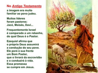 No Antigo Testamento
a imagem era muito
familiar ao povo judeu.
Muitos líderes
foram pastores:
Jacó, Moisés, Davi...
Frequentemente Israel
é comparado a um rebanho,
do qual Deus é o Pastor.
Ezequiel afirma que
o próprio Deus assumirá
a condução do seu povo.
Ele porá à sua frente
um Bom Pastor,
que o livrará da escravidão
e o conduzirá à vida.
Essa promessa
se cumpre em Jesus.
 