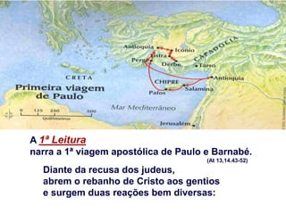 A 1ª Leitura
narra a 1ª viagem apostólica de Paulo e Barnabé.
(At 13,14.43-52)
Diante da recusa dos judeus,
abrem o rebanho de Cristo aos gentios
e surgem duas reações bem diversas:
 