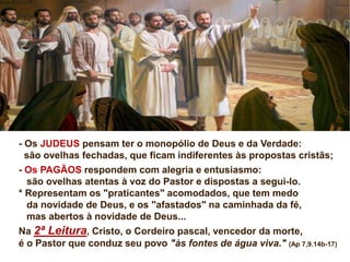 - Os JUDEUS pensam ter o monopólio de Deus e da Verdade:
são ovelhas fechadas, que ficam indiferentes às propostas cristãs;
- Os PAGÃOS respondem com alegria e entusiasmo:
são ovelhas atentas à voz do Pastor e dispostas a segui-lo.
* Representam os "praticantes" acomodados, que tem medo
da novidade de Deus, e os "afastados" na caminhada da fé,
mas abertos à novidade de Deus...
Na 2ª Leitura, Cristo, o Cordeiro pascal, vencedor da morte,
é o Pastor que conduz seu povo "às fontes de água viva." (Ap 7,9.14b-17)
 