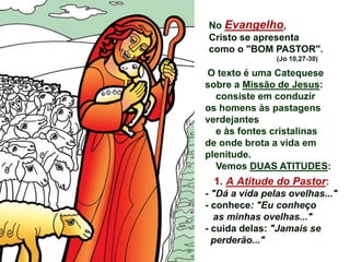 No Evangelho,
Cristo se apresenta
como o "BOM PASTOR".
(Jo 10,27-30)
O texto é uma Catequese
sobre a Missão de Jesus:
consiste em conduzir
os homens às pastagens
verdejantes
e às fontes cristalinas
de onde brota a vida em
plenitude.
Vemos DUAS ATITUDES:
1. A Atitude do Pastor:
- "Dá a vida pelas ovelhas..."
- conhece: "Eu conheço
as minhas ovelhas..."
- cuida delas: "Jamais se
perderão..."
 