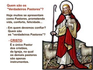 - CRISTO:
É o único Pastor
dos cristãos,
da Igreja, na qual
os demais pastores
são apenas
instrumentos.
Quem são os
"Verdadeiros Pastores"?
Hoje muitos se apresentam
como Pastores, prometendo
vida, conforto, felicidade...
- Em quem devemos confiar?
Quem são
os "verdadeiros Pastores"?
 