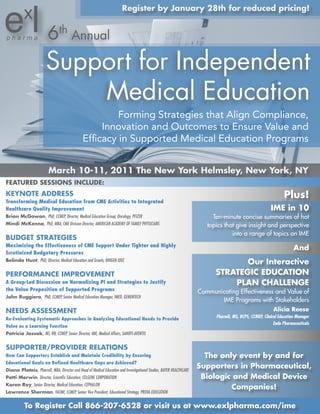 register by January 28th for reduced pricing!


                         6th Annual
                        Support for Independent
                            Medical Education
                                                        Forming Strategies that Align Compliance,
                                                    Innovation and Outcomes to Ensure Value and
                                               Efficacy in Supported Medical Education Programs


                          March 10-11, 2011 the new york Helmsley, new york, ny
FeAtUred sessIons InCLUde:
Keynote Address                                                                                                                                               Plus!
Transforming Medical Education from CME Activities to Integrated
Healthcare Quality Improvement                                                                                                                        IMe in 10
Brian McGowan, PhD, CCMEP, Director, Medical Education Group; Oncology, PFIZER                                          Ten-minute concise summaries of hot
Mindi McKenna, PhD, MBA, CME Division Director, AMERICAN ACADEMY OF FAMILY PHYSICIANS                                 topics that give insight and perspective
                                                                                                                                into a range of topics on IME
BUdGet strAteGIes
Maximizing the Effectiveness of CME Support Under Tighter and Highly
                                                                                                                                                                   And
Scrutinized Budgetary Pressures
Belinda Hunt, PhD, Director, Medical Education and Grants, BIOGEN IDEC
                                                                                                                                our Interactive
PerForMAnCe IMProVeMent                                                                                                  strAteGIC edUCAtIon
A Group-Led Discussion on Normalizing PI and Strategies to Justify                                                           PLAn CHALLenGe
the Value Preposition of Supported Programs                                                                        Communicating Effectiveness and Value of
John ruggiero, PhD, CCMEP, Senior Medical Education Manager, IMED, GENENTECH
                                                                                                                          IME Programs with Stakeholders
needs AssessMent                                                                                                                                        Alicia reese
Re-Evaluating Systematic Approaches in Analyzing Educational Needs to Provide                                            PharmD, MS, BCPS, CCMEP, Clinical Education Manager
                                                                                                                                                        Endo Pharmaceuticals
Value as a Learning Function
Patricia Jassak, MS, RN, CCMEP, Senior Director, IME, Medical Affairs, SANOFI-AVENTIS


sUPPorter/ProVIder reLAtIons
How Can Supporters Establish and Maintain Credibility by Ensuring                                                    the only event by and for
Educational Goals on Defined Healthcare Gaps are Achieved?
diane Plateis, PharmD, MBA, Director and Head of Medical Education and Investigational Studies, BAYER HEALTHCARE
                                                                                                                   supporters in Pharmaceutical,
Patti Merwin, Director, Scientific Education, CELGENE CORPORATION                                                   Biologic and Medical device
Karen roy, Senior Director, Medical Education, CEPHALON
                                                                                                                            Companies!
Lawrence sherman, FACME, CCMEP, Senior Vice President, Educational Strategy, PROVA EDUCATION


           to register Call 866-207-6528 or visit us at www.exlpharma.com/ime
 