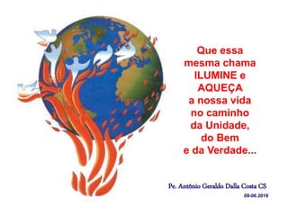 Que essa
mesma chama
ILUMINE e
AQUEÇA
a nossa vida
no caminho
da Unidade,
do Bem
e da Verdade...
Pe. Antônio Geraldo Dalla Costa CS
09-06.2019
 