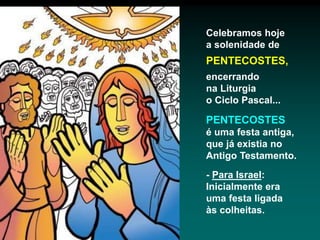 Celebramos hoje
a solenidade de
PENTECOSTES,
encerrando
na Liturgia
o Ciclo Pascal...
PENTECOSTES
é uma festa antiga,
que já existia no
Antigo Testamento.
- Para Israel:
Inicialmente era
uma festa ligada
às colheitas.
 