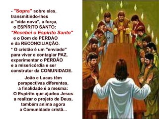 - "Sopra" sobre eles,
transmitindo-lhes
a "vida nova", a força,
o ESPÍRITO SANTO:
"Recebei o Espírito Santo"
e o Dom do PERDÃO
e da RECONCILIAÇÃO.
* O cristão é um "enviado"
para viver e contagiar PAZ,
experimentar o PERDÃO
e a misericórdia e ser
construtor da COMUNIDADE.
João e Lucas têm
perspectivas diferentes,
a finalidade é a mesma:
O Espírito que ajudou Jesus
a realizar o projeto de Deus,
também anima agora
a Comunidade cristã...
 