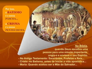 Na Bíblia,
quando Deus escolhia uma
pessoa para uma missão importante,
ungia-o e enviava o seu Espírito.
- No Antigo Testamento: Sacerdotes, Profetas e Reis...
- Cristo: no Batismo, antes de iniciar a vida apostólica...
- Maria: Quando aceitou ser a Mãe do Salvador...
Por isso,
o BATISMO
é a nossa
PÁSCOA...
a CRISMA
é o nosso
PENTECOSTES...
 