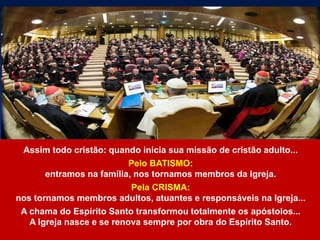 Assim todo cristão: quando inicia sua missão de cristão adulto...
Pelo BATISMO:
entramos na família, nos tornamos membros da Igreja.
Pela CRISMA:
nos tornamos membros adultos, atuantes e responsáveis na Igreja...
A chama do Espírito Santo transformou totalmente os apóstolos...
A Igreja nasce e se renova sempre por obra do Espírito Santo.
 