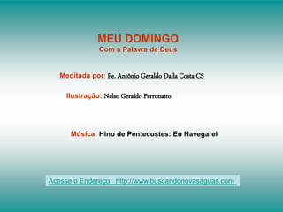 MEU DOMINGO
Com a Palavra de Deus
Meditada por: Pe. Antônio Geraldo Dalla Costa CS
Ilustração: Nelso Geraldo Ferronatto
Música: Hino de Pentecostes: Eu Navegarei
Acesse o Endereço: http://www.buscandonovasaguas.com
 