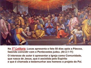 Na 1ª Leitura, Lucas apresenta o fato 50 dias após a Páscoa,
fazendo coincidir com o Pentecostes judeu. (At 2,1-11)
O interesse do autor é apresentar a Igreja como Comunidade,
que nasce de Jesus, que é assistida pelo Espírito
e que é chamada a testemunhar aos homens o projeto do Pai.
 