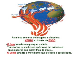 Para isso se serve de imagens e símbolos:
o VENTO e chamas de FOGO.
- O fogo transforma qualquer matéria:
Transforma os medrosos apóstolos em ardorosos
anunciadores das maravilhas de Deus...
- O Vento sinaliza o movimento que se opõe à passividade.
 