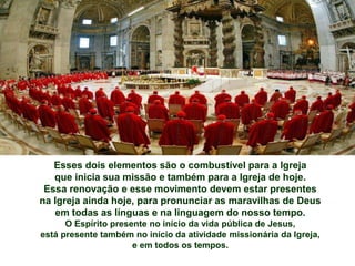 Esses dois elementos são o combustível para a Igreja
que inicia sua missão e também para a Igreja de hoje.
Essa renovação e esse movimento devem estar presentes
na Igreja ainda hoje, para pronunciar as maravilhas de Deus
em todas as línguas e na linguagem do nosso tempo.
O Espírito presente no início da vida pública de Jesus,
está presente também no início da atividade missionária da Igreja,
e em todos os tempos.
 