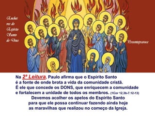Na 2ª Leitura, Paulo afirma que o Espírito Santo
é a fonte de onde brota a vida da comunidade cristã.
É ele que concede os DONS, que enriquecem a comunidade
e fortalecem a unidade de todos os membros. (1Cor 12,3b-7.12-13)
Devemos acolher os apelos do Espírito Santo
para que ele possa continuar fazendo ainda hoje
as maravilhas que realizou no começo da Igreja.
 