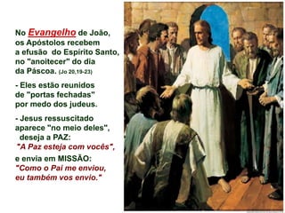 No Evangelho de João,
os Apóstolos recebem
a efusão do Espírito Santo,
no "anoitecer" do dia
da Páscoa. (Jo 20,19-23)
- Eles estão reunidos
de "portas fechadas"
por medo dos judeus.
- Jesus ressuscitado
aparece "no meio deles",
deseja a PAZ:
"A Paz esteja com vocês",
e envia em MISSÃO:
"Como o Pai me enviou,
eu também vos envio."
 