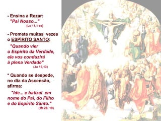 - Ensina a Rezar:
"Pai Nosso..."
(Lc 11,1 ss)
- Promete muitas vezes
o ESPÍRITO SANTO:
"Quando vier
o Espírito da Verdade,
ele vos conduzirá
à plena Verdade"
(Jo 16,13)
* Quando se despede,
no dia da Ascensão,
afirma:
"Ide... e batizai em
nome do Pai, do Filho
e do Espírito Santo."
(Mt 28, 19)
 